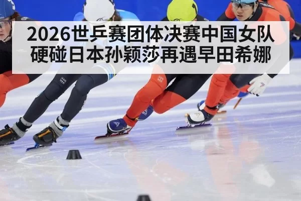 2026世乒赛团体决赛中国女队硬碰日本孙颖莎再遇早田希娜